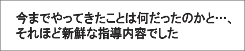 いままでやって来たことは何だったのかと…、それほど新鮮な指導内容でした